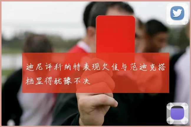 迪尼评科纳特表现欠佳与范迪克搭档显得犹豫不决