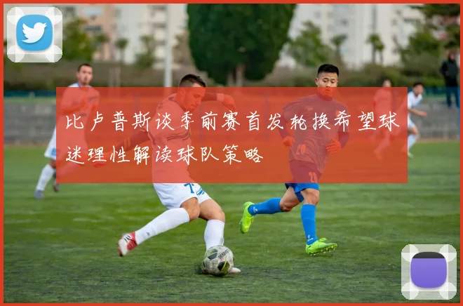 比卢普斯谈季前赛首发轮换希望球迷理性解读球队策略