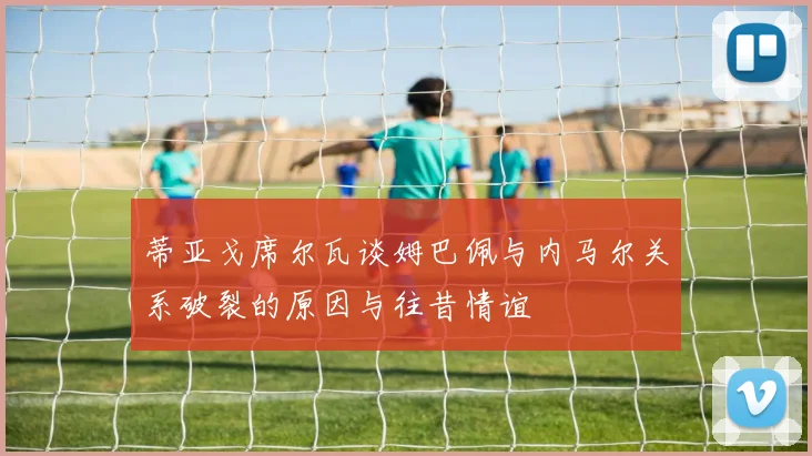 蒂亚戈席尔瓦谈姆巴佩与内马尔关系破裂的原因与往昔情谊