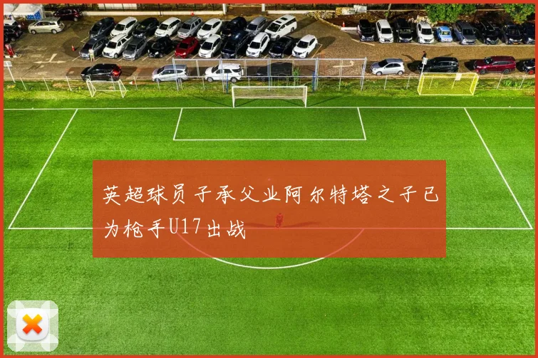 英超球员子承父业阿尔特塔之子已为枪手U17出战