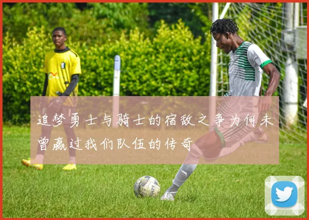 追梦勇士与骑士的宿敌之争为何未曾赢过我们队伍的传奇