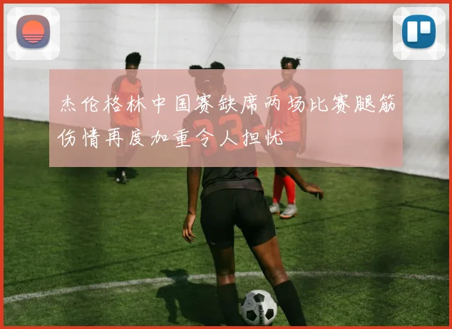 杰伦格林中国赛缺席两场比赛腿筋伤情再度加重令人担忧