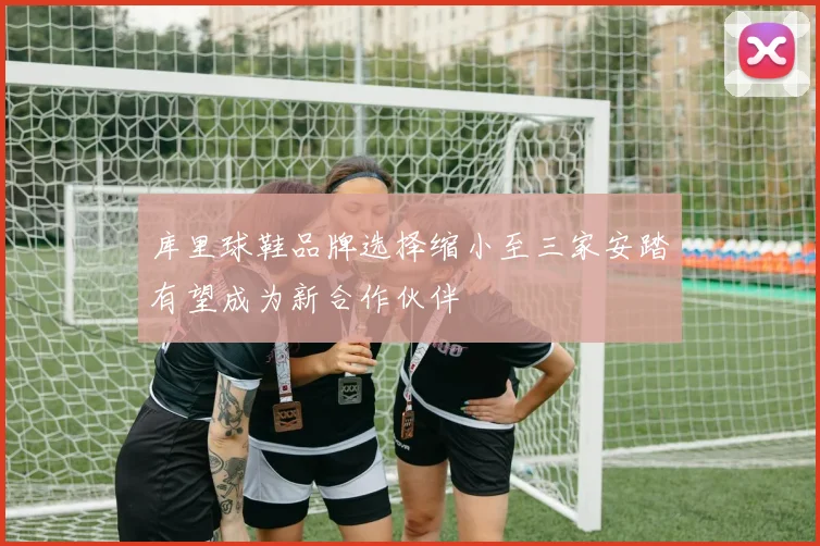 库里球鞋品牌选择缩小至三家安踏有望成为新合作伙伴