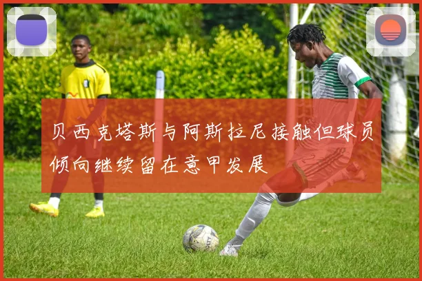 贝西克塔斯与阿斯拉尼接触但球员倾向继续留在意甲发展