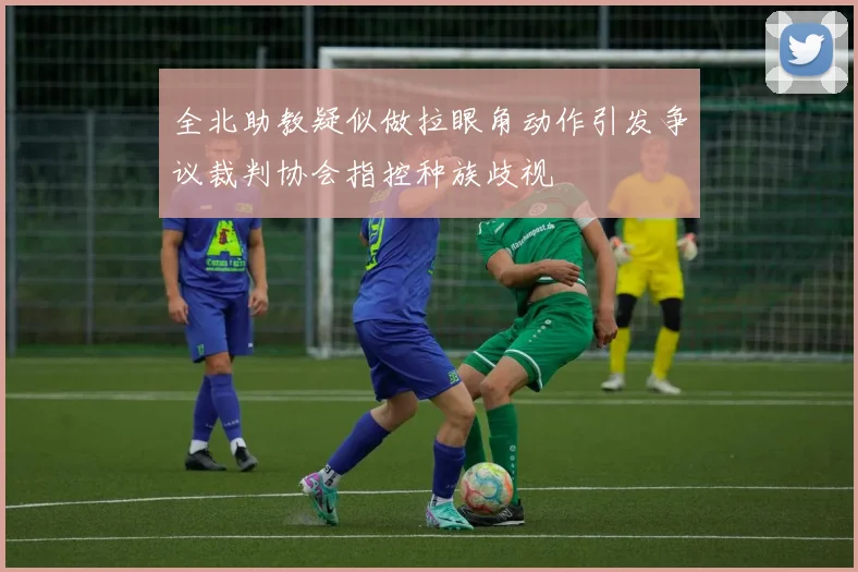 全北助教疑似做拉眼角动作引发争议裁判协会指控种族歧视