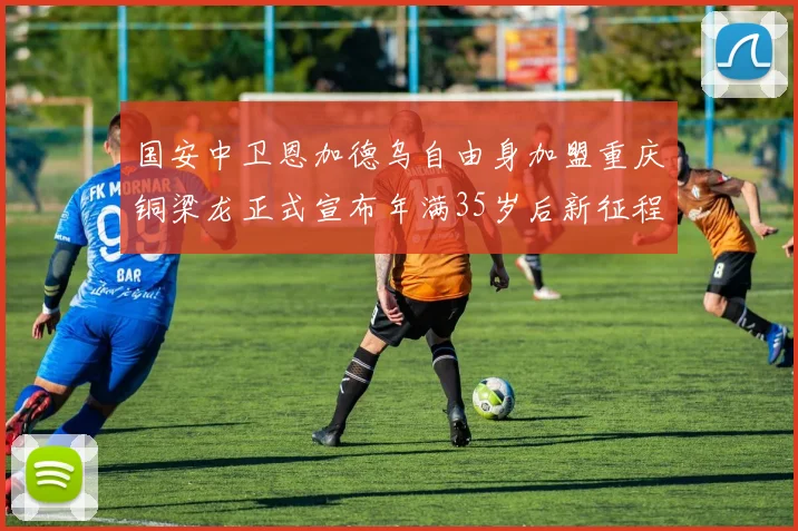 国安中卫恩加德乌自由身加盟重庆铜梁龙正式宣布年满35岁后新征程开启