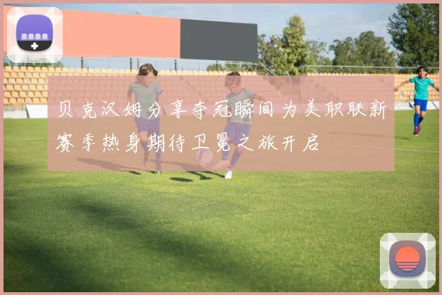 贝克汉姆分享夺冠瞬间为美职联新赛季热身期待卫冕之旅开启