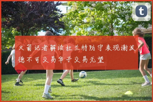 火箭记者解读杜兰特防守表现谢泼德不可交易华子交易无望