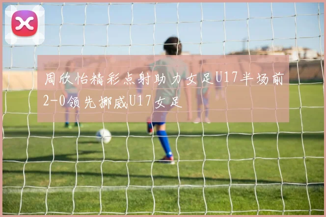 周欣怡精彩点射助力女足U17半场前2-0领先挪威U17女足