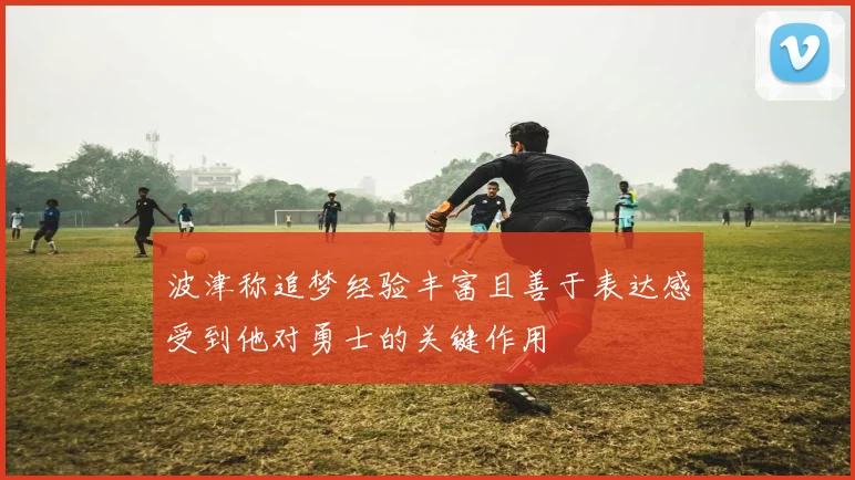 波津称追梦经验丰富且善于表达感受到他对勇士的关键作用