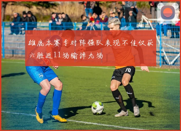 雄鹿本赛季对阵强队表现不佳仅获六胜近11场输掉九场