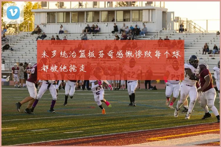 米罗统治篮板芬奇感慨惨败每个球都被他抢走