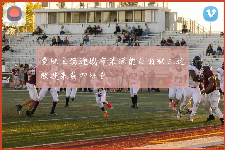 曼联主场迎战布莱顿能否打破三连败迎来前四机会
