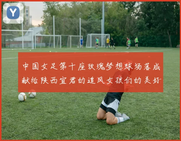 中国女足第十座玫瑰梦想球场落成献给陕西宜君的追风女孩们的美好祝福