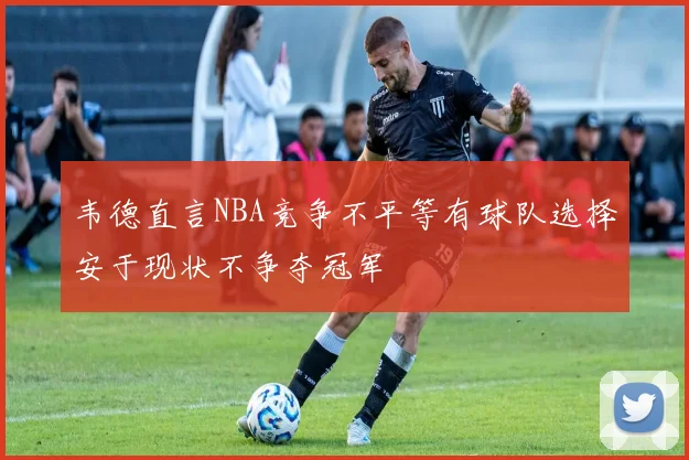 韦德直言NBA竞争不平等有球队选择安于现状不争夺冠军