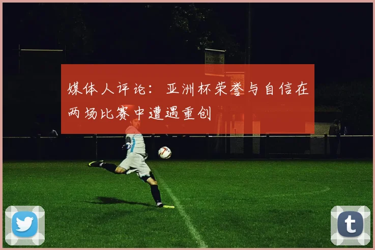 媒体人评论：亚洲杯荣誉与自信在两场比赛中遭遇重创