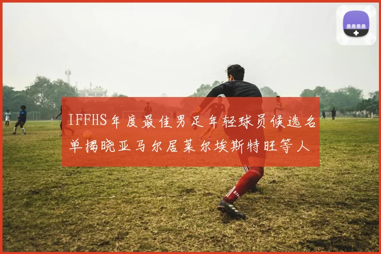 IFFHS年度最佳男足年轻球员候选名单揭晓亚马尔居莱尔埃斯特旺等人入围