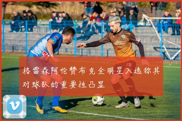 格雷森阿伦赞布克全明星入选称其对球队的重要性凸显