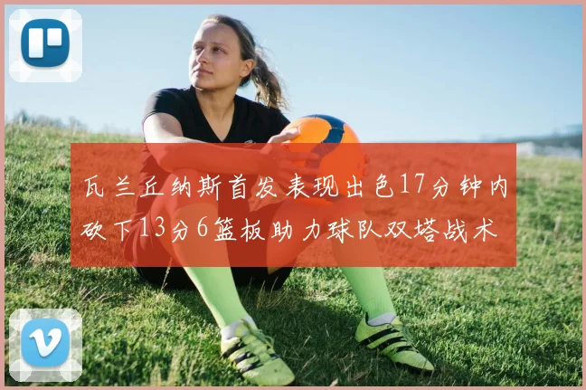瓦兰丘纳斯首发表现出色17分钟内砍下13分6篮板助力球队双塔战术