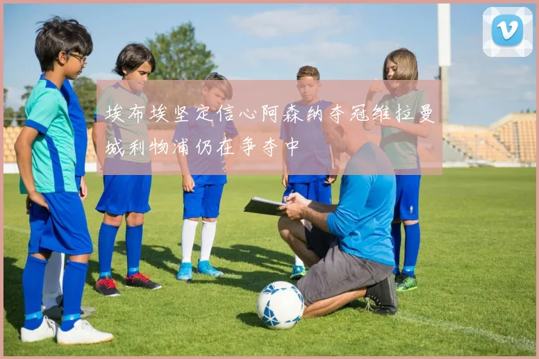 埃布埃坚定信心阿森纳夺冠维拉曼城利物浦仍在争夺中