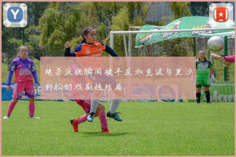 绝杀庆祝瞬间被平反加克波与里沙利松的戏剧性结局