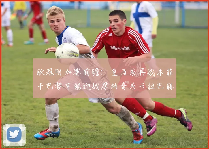 欧冠附加赛前瞻：皇马或再战本菲卡巴黎可能迎战摩纳哥或卡拉巴赫