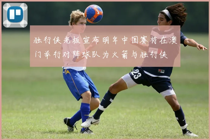 独行侠老板宣布明年中国赛将在澳门举行对阵球队为火箭与独行侠