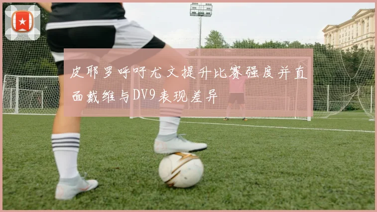皮耶罗呼吁尤文提升比赛强度并直面戴维与DV9表现差异