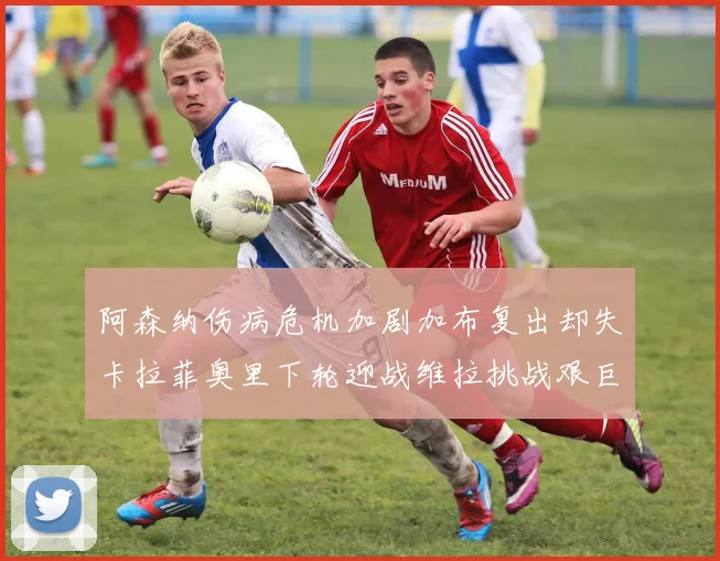 阿森纳伤病危机加剧加布复出却失卡拉菲奥里下轮迎战维拉挑战艰巨