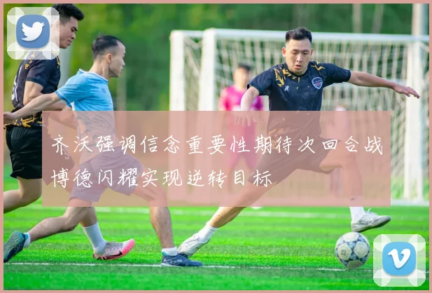 齐沃强调信念重要性期待次回合战博德闪耀实现逆转目标
