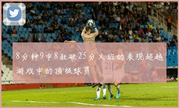 8分钟9中8狂砍25分文班的表现超越游戏中的顶级球员