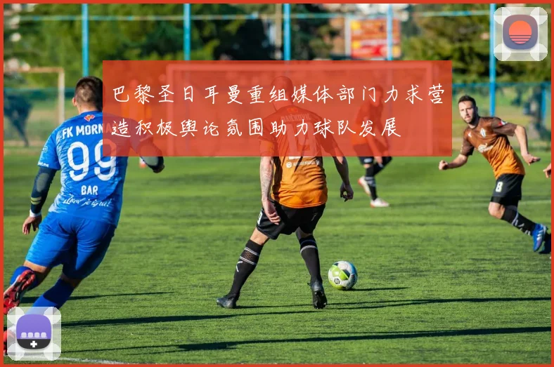 巴黎圣日耳曼重组媒体部门力求营造积极舆论氛围助力球队发展