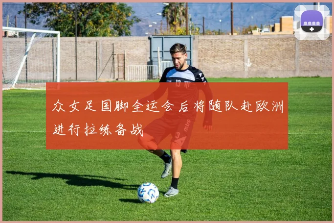 众女足国脚全运会后将随队赴欧洲进行拉练备战
