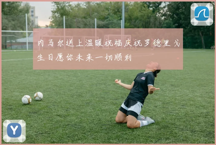 内马尔送上温暖祝福庆祝罗德里戈生日愿你未来一切顺利