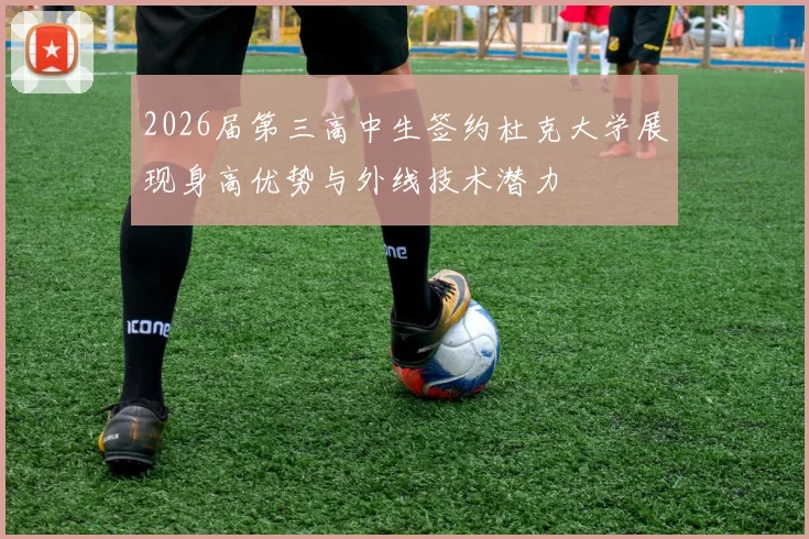 2026届第三高中生签约杜克大学展现身高优势与外线技术潜力