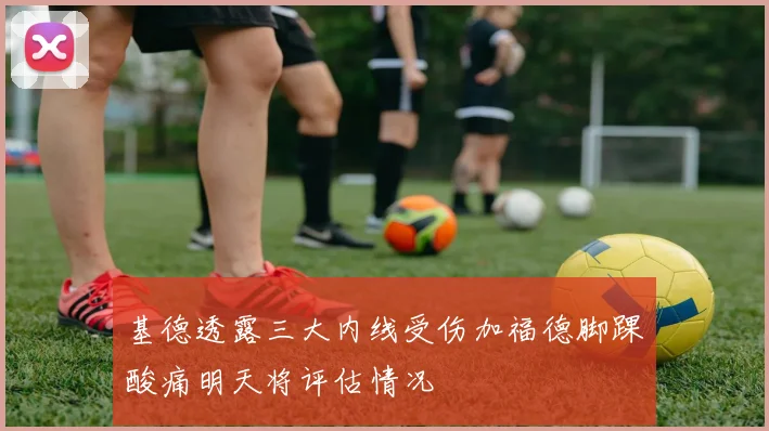 基德透露三大内线受伤加福德脚踝酸痛明天将评估情况
