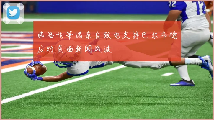 弗洛伦蒂诺亲自致电支持巴尔韦德应对负面新闻风波