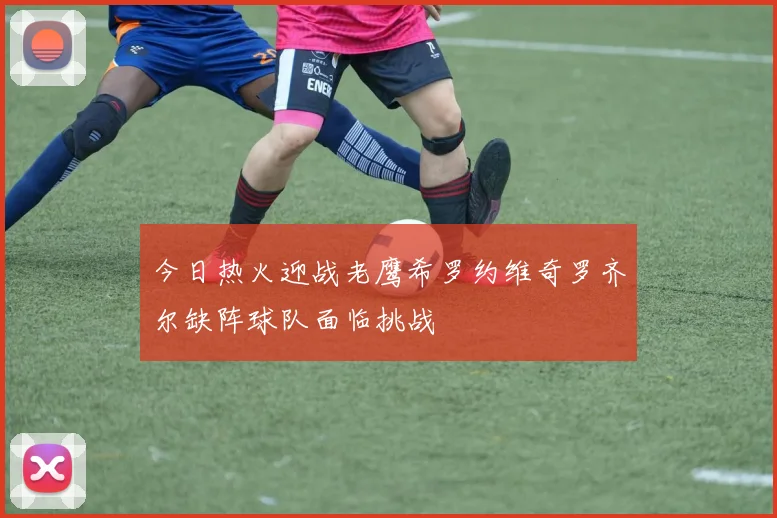 今日热火迎战老鹰希罗约维奇罗齐尔缺阵球队面临挑战